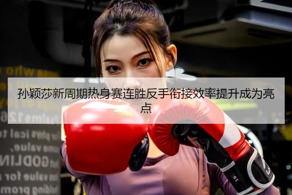 孙颖莎新周期热身赛连胜反手衔接效率提升成为亮点