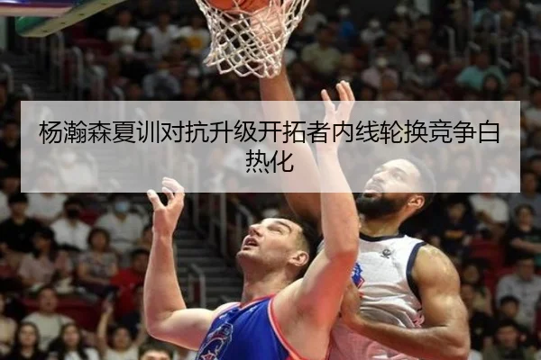 杨瀚森夏训对抗升级开拓者内线轮换竞争白热化