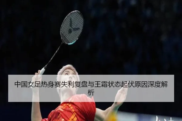 中国女足热身赛失利复盘与王霜状态起伏原因深度解析
