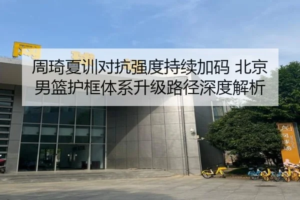 周琦夏训对抗强度持续加码 北京男篮护框体系升级路径深度解析