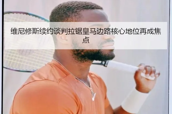 维尼修斯续约谈判拉锯皇马边路核心地位再成焦点