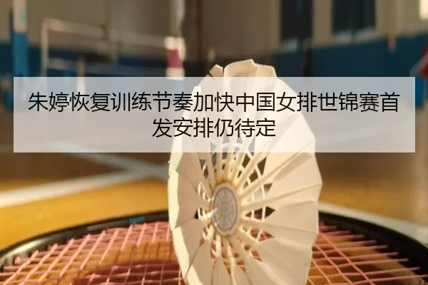 朱婷恢复训练节奏加快中国女排世锦赛首发安排仍待定